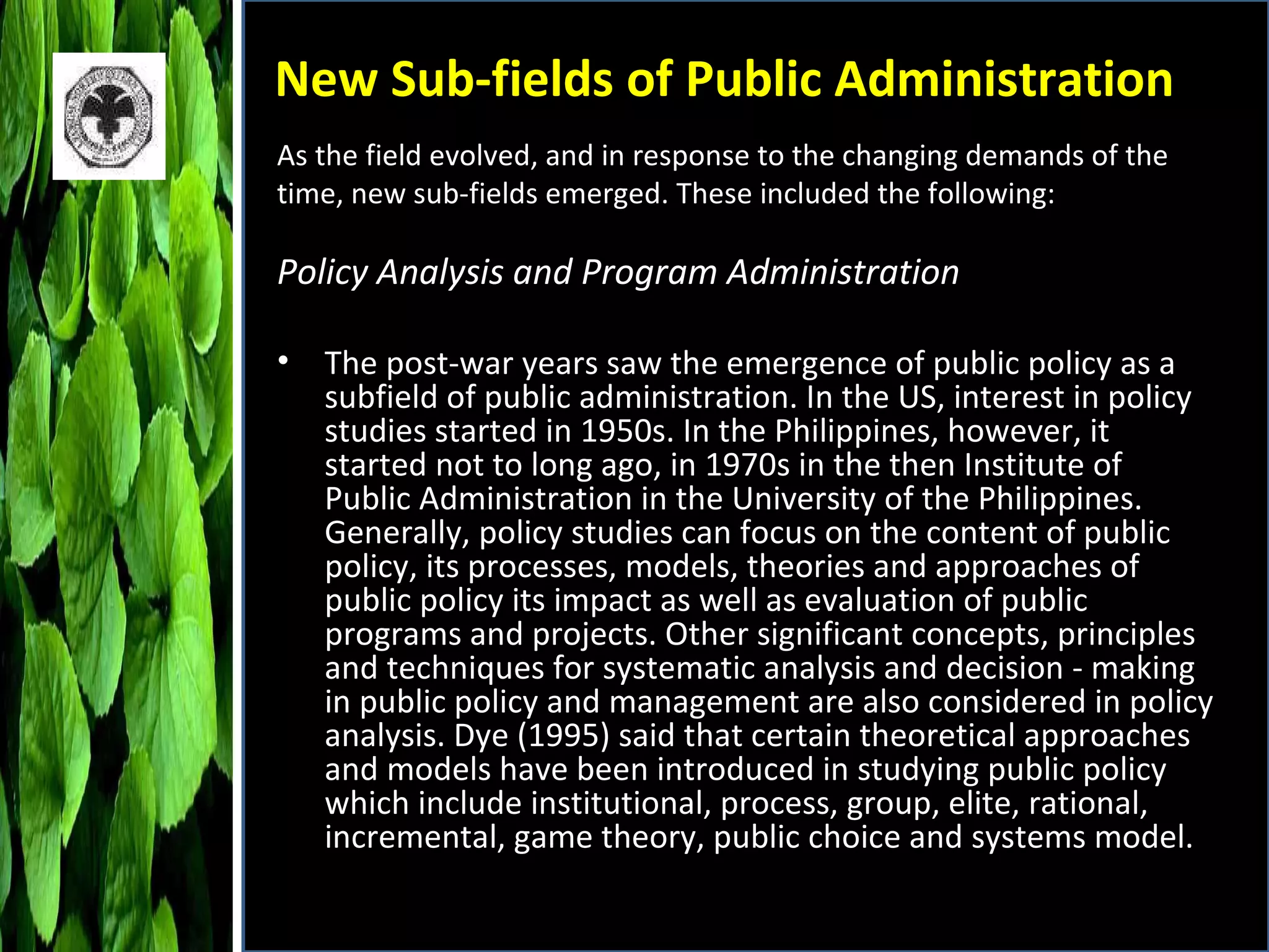 New Sub-fields of Public Administration Policy Analysis and Program Administration The post-war years saw the emergence of public policy as a subfield of public administration. In the US, interest in policy studies started in 1950s. In the Philippines, however, it started not to long ago, in 1970s in the then Institute of Public Administration in the University of the Philippines. Generally, policy studies can focus on the content of public policy, its processes, models, theories and approaches of public policy its impact as well as evaluation of public programs and projects. Other significant concepts, principles and techniques for systematic analysis and decision - making in public policy and management are also considered in policy analysis. Dye (1995) said that certain theoretical approaches and models have been introduced in studying public policy which include institutional, process, group, elite, rational, incremental, game theory, public choice and systems model. As the field evolved, and in response to the changing demands of the time, new sub-fields emerged. These included the following:  