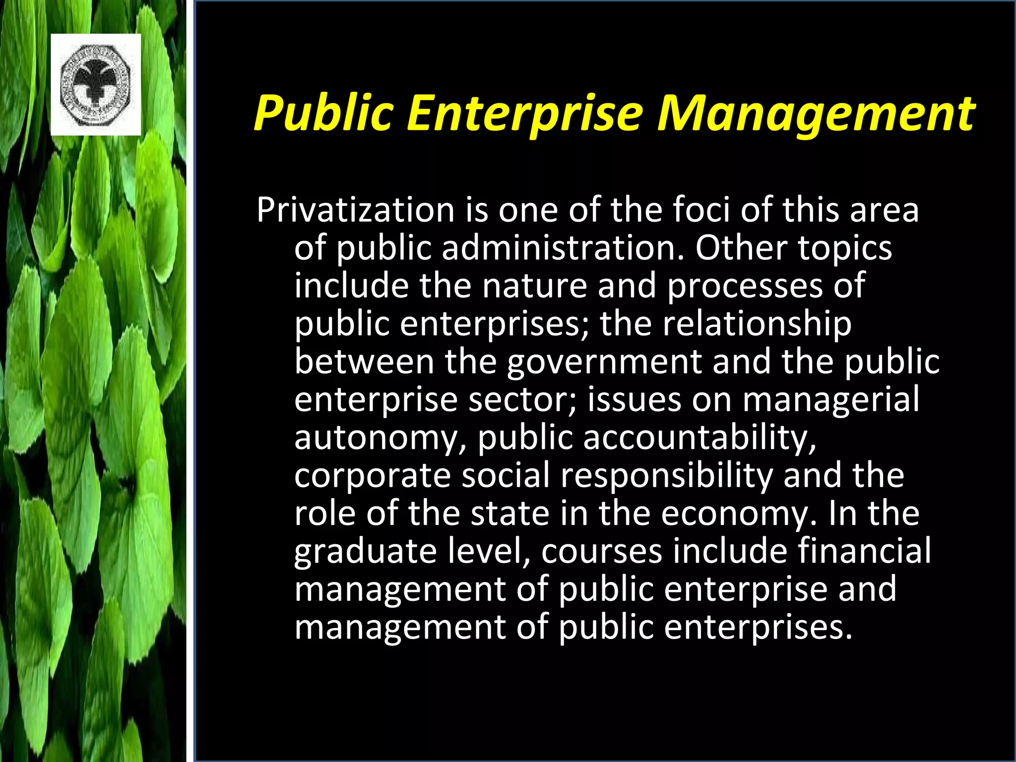 Public Enterprise Management Privatization is one of the foci of this area of public administration. Other topics include the nature and processes of public enterprises; the relationship between the government and the public enterprise sector; issues on managerial autonomy, public accountability, corporate social responsibility and the role of the state in the economy. In the graduate level, courses include financial management of public enterprise and management of public enterprises. 