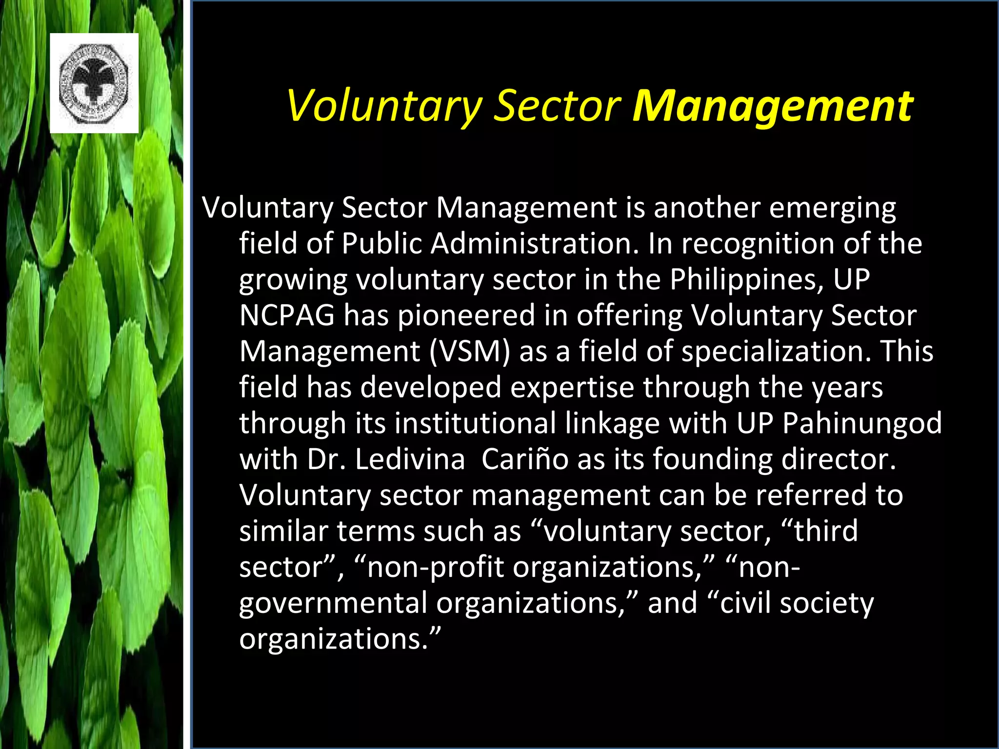 Voluntary Sector  Management Voluntary Sector Management is another emerging field of Public Administration. In recognition of the growing voluntary sector in the Philippines, UP NCPAG has pioneered in offering Voluntary Sector Management (VSM) as a field of specialization. This field has developed expertise through the years through its institutional linkage with UP Pahinungod with Dr. Ledivina  Cariño as its founding director. Voluntary sector management can be referred to similar terms such as “voluntary sector, “third sector”, “non-profit organizations,” “non-governmental organizations,” and “civil society organizations.” 