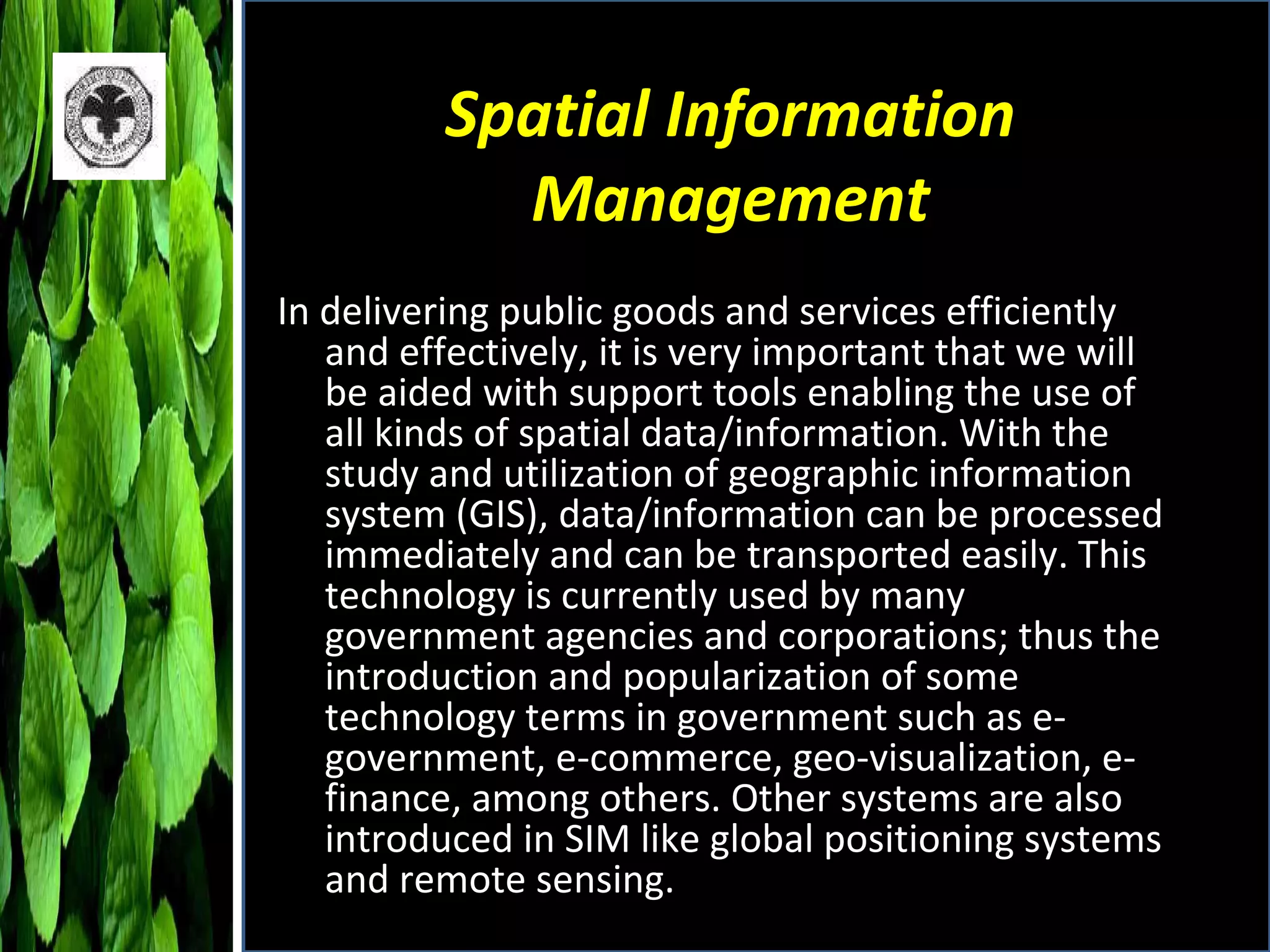 Spatial Information Management In delivering public goods and services efficiently and effectively, it is very important that we will be aided with support tools enabling the use of all kinds of spatial data/information. With the study and utilization of geographic information system (GIS), data/information can be processed immediately and can be transported easily. This technology is currently used by many government agencies and corporations; thus the introduction and popularization of some technology terms in government such as e-government, e-commerce, geo-visualization, e-finance, among others. Other systems are also introduced in SIM like global positioning systems and remote sensing. 