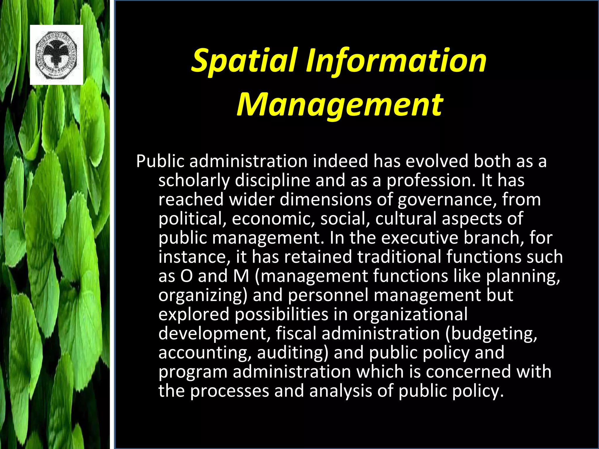 Spatial Information Management Public administration indeed has evolved both as a scholarly discipline and as a profession. It has reached wider dimensions of governance, from political, economic, social, cultural aspects of public management. In the executive branch, for instance, it has retained traditional functions such as O and M (management functions like planning, organizing) and personnel management but explored possibilities in organizational development, fiscal administration (budgeting, accounting, auditing) and public policy and program administration which is concerned with the processes and analysis of public policy. 