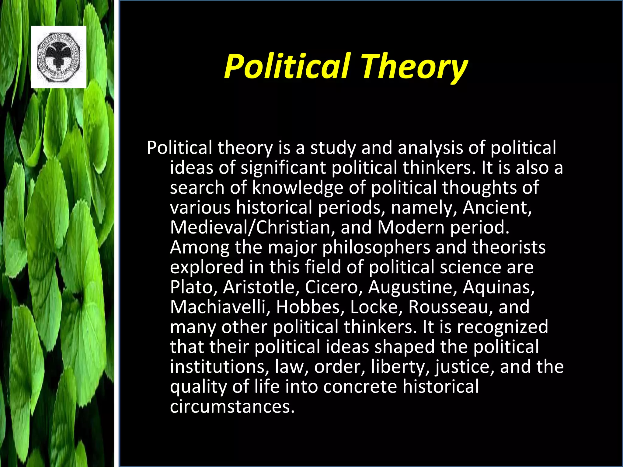 Political Theory Political theory is a study and analysis of political ideas of significant political thinkers. It is also a search of knowledge of political thoughts of various historical periods, namely, Ancient, Medieval/Christian, and Modern period. Among the major philosophers and theorists explored in this field of political science are Plato, Aristotle, Cicero, Augustine, Aquinas, Machiavelli, Hobbes, Locke, Rousseau, and many other political thinkers. It is recognized that their political ideas shaped the political institutions, law, order, liberty, justice, and the quality of life into concrete historical circumstances. 