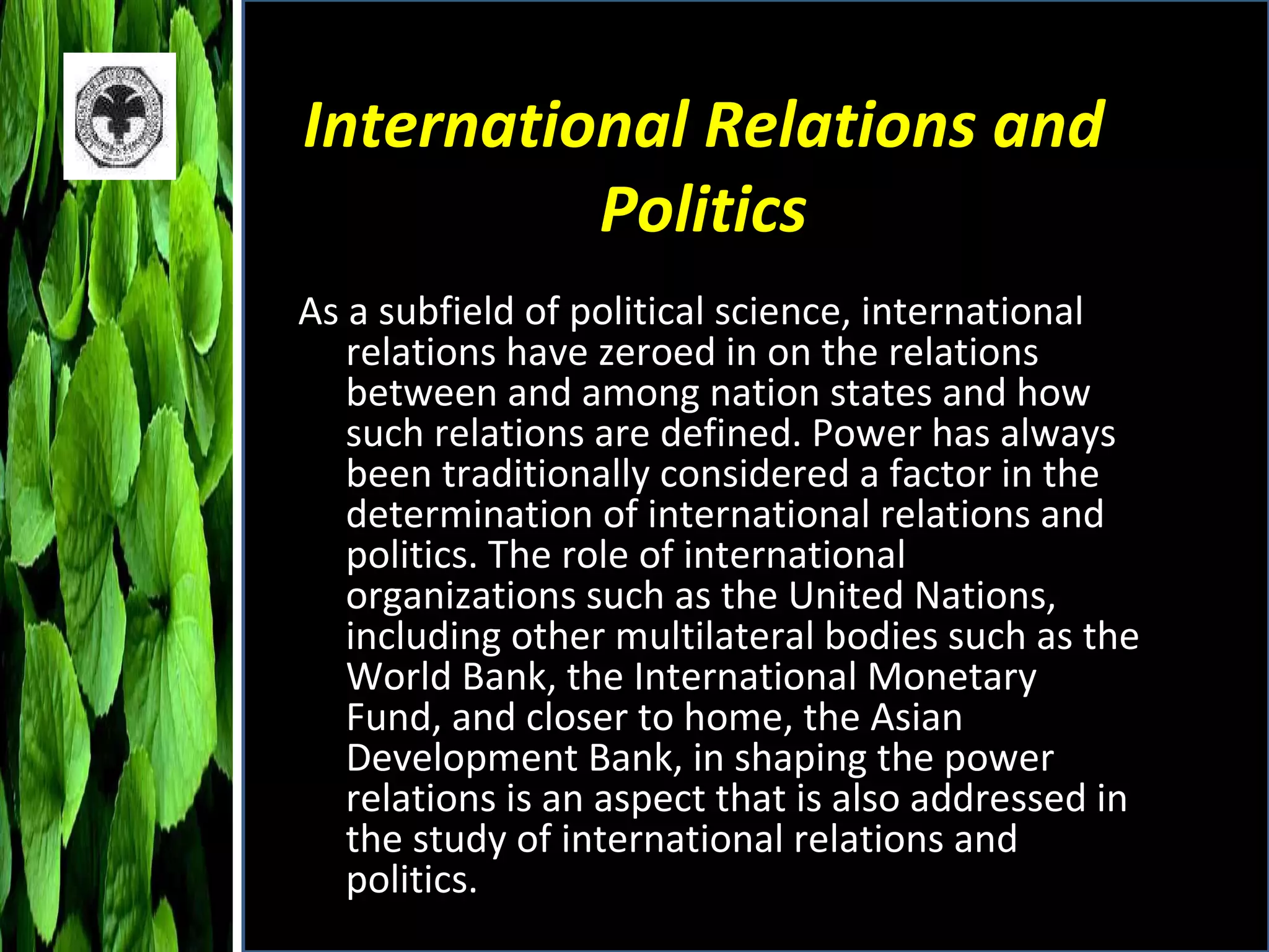 International Relations and Politics As a subfield of political science, international relations have zeroed in on the relations between and among nation states and how such relations are defined. Power has always been traditionally considered a factor in the determination of international relations and politics. The role of international organizations such as the United Nations, including other multilateral bodies such as the World Bank, the International Monetary Fund, and closer to home, the Asian Development Bank, in shaping the power relations is an aspect that is also addressed in the study of international relations and politics.  