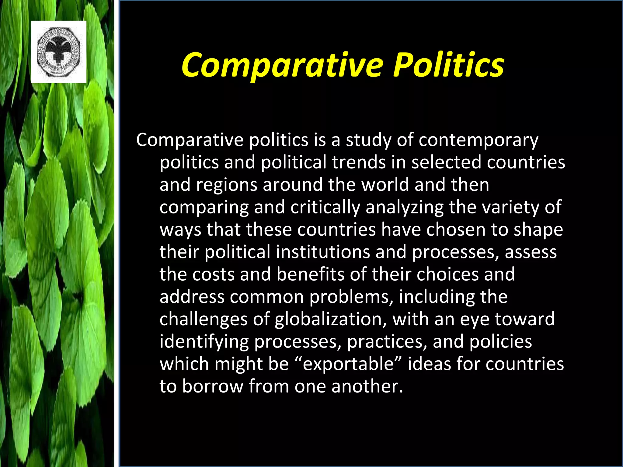 Comparative Politics Comparative politics is a study of contemporary politics and political trends in selected countries and regions around the world and then comparing and critically analyzing the variety of ways that these countries have chosen to shape their political institutions and processes, assess the costs and benefits of their choices and address common problems, including the challenges of globalization, with an eye toward identifying processes, practices, and policies which might be “exportable” ideas for countries to borrow from one another. 