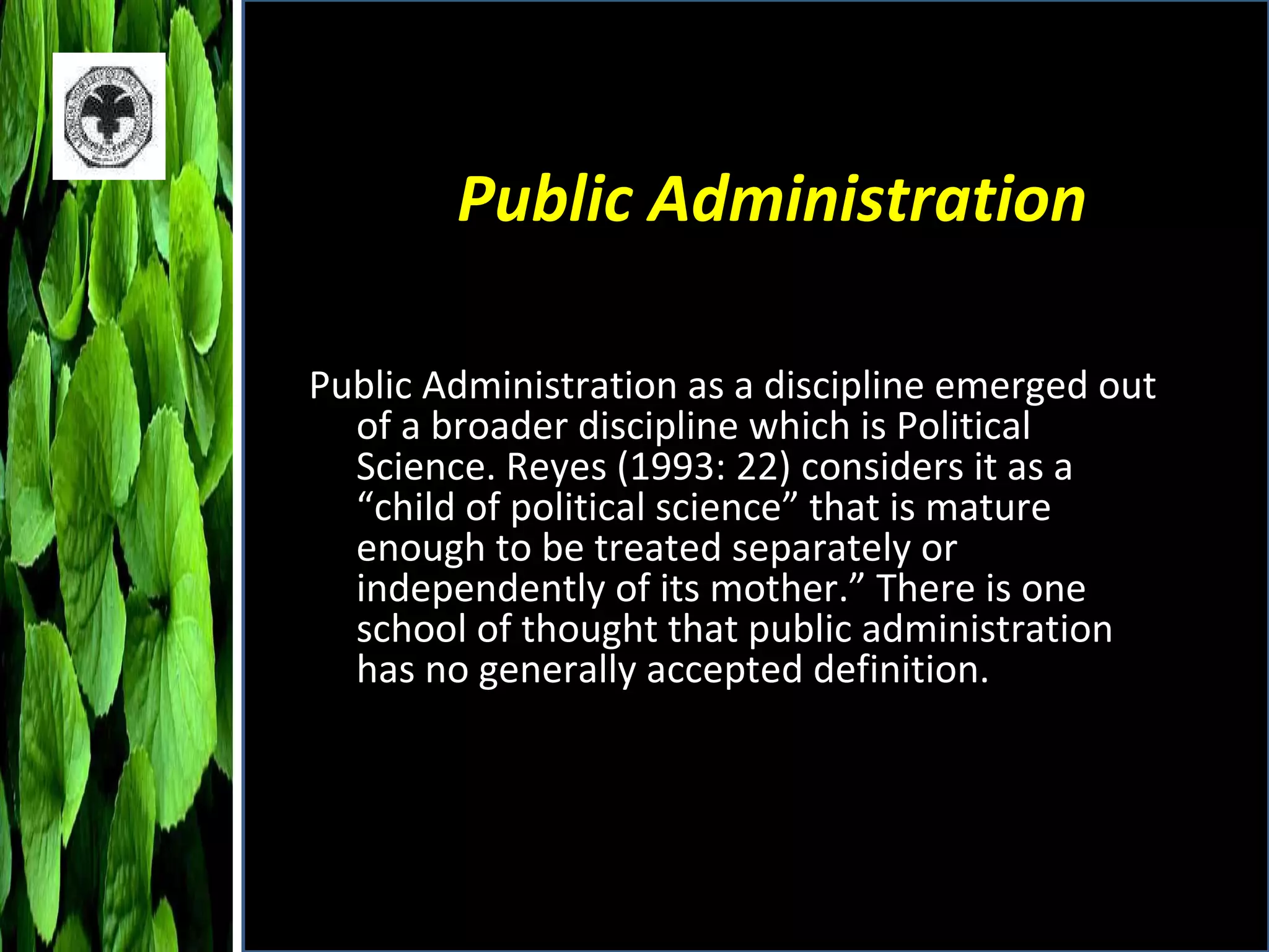 Public Administration Public Administration as a discipline emerged out of a broader discipline which is Political Science. Reyes (1993: 22) considers it as a “child of political science” that is mature enough to be treated separately or independently of its mother.” There is one school of thought that public administration has no generally accepted definition. 