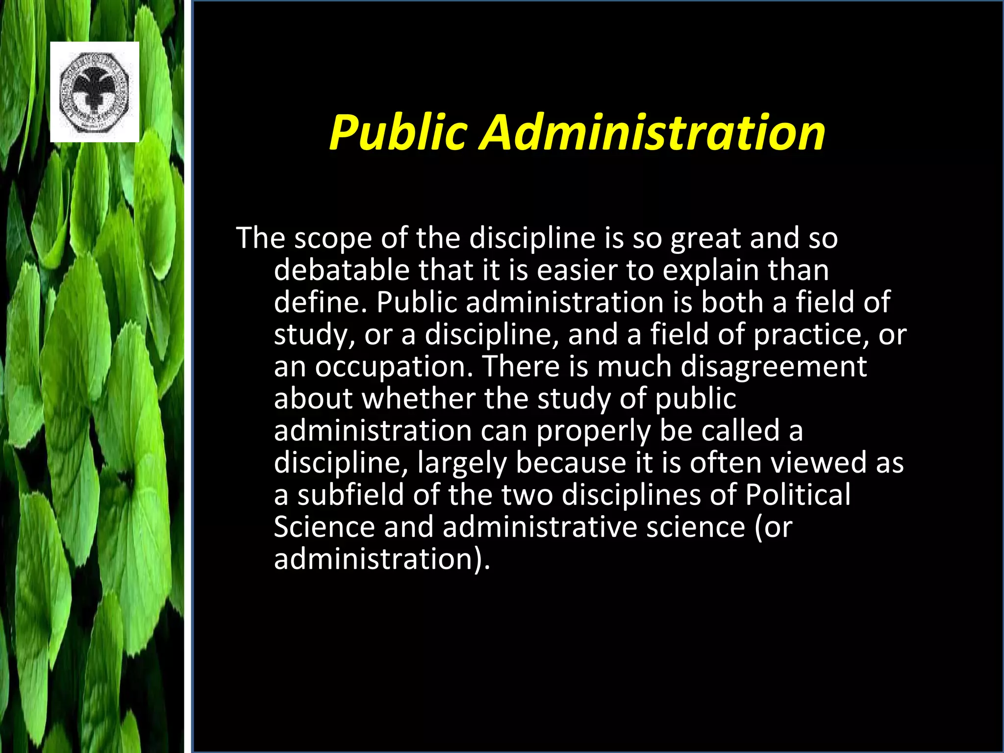 Public Administration The scope of the discipline is so great and so debatable that it is easier to explain than define. Public administration is both a field of study, or a discipline, and a field of practice, or an occupation. There is much disagreement about whether the study of public administration can properly be called a discipline, largely because it is often viewed as a subfield of the two disciplines of Political Science and administrative science (or administration). 