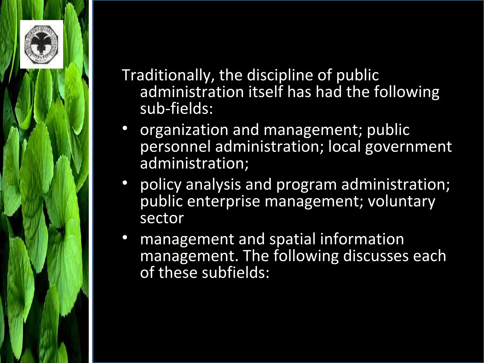 Traditionally, the discipline of public administration itself has had the following sub-fields: organization and management; public personnel administration; local government administration; policy analysis and program administration; public enterprise management; voluntary sector management and spatial information management. The following discusses each of these subfields: 