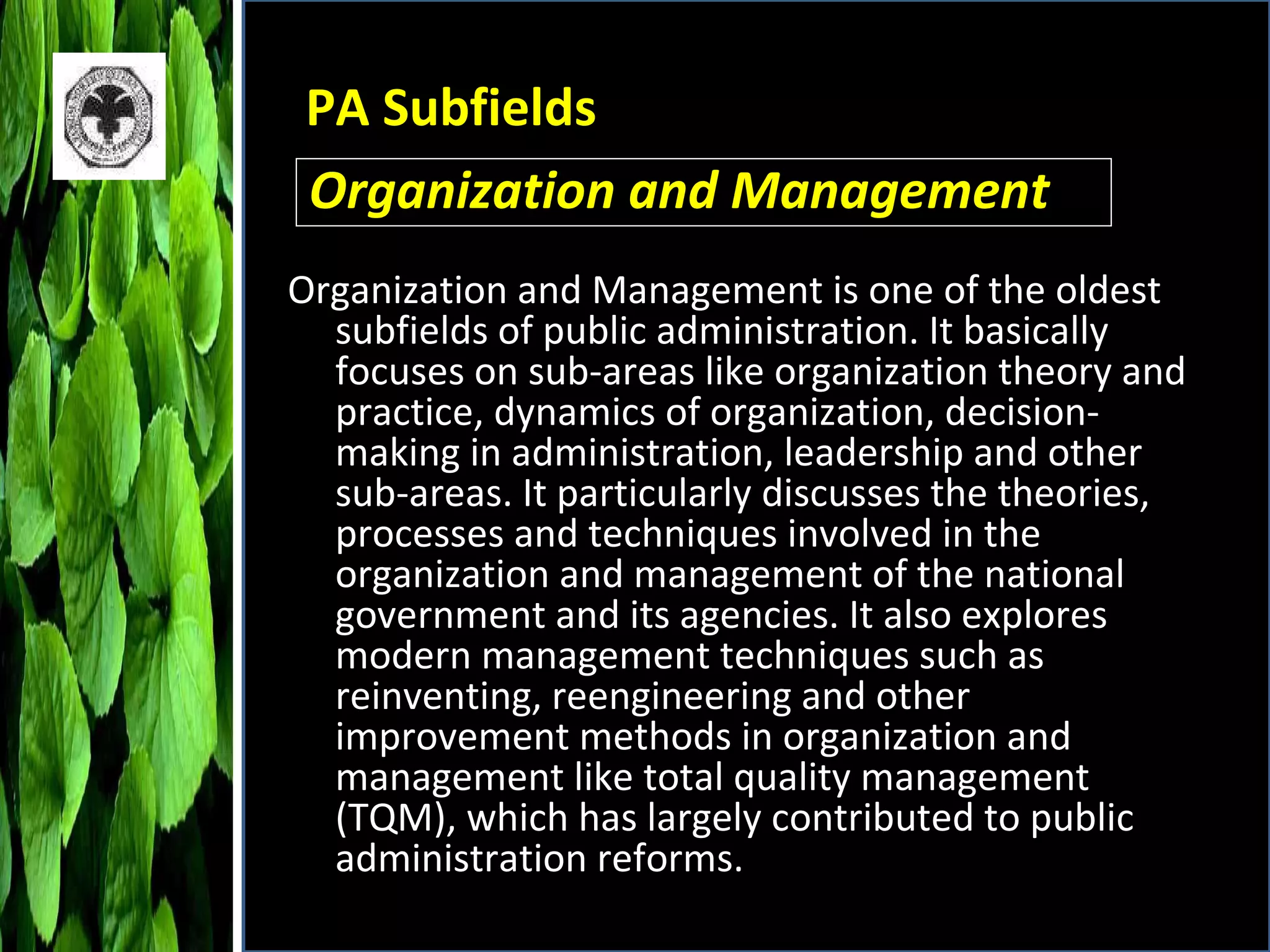 PA Subfields Organization and Management is one of the oldest subfields of public administration. It basically focuses on sub-areas like organization theory and practice, dynamics of organization, decision-making in administration, leadership and other sub-areas. It particularly discusses the theories, processes and techniques involved in the organization and management of the national government and its agencies. It also explores modern management techniques such as reinventing, reengineering and other improvement methods in organization and management like total quality management (TQM), which has largely contributed to public administration reforms. Organization and Management 