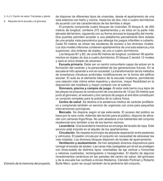 26
de disponer de diferentes tipos de viviendas, desde el apartamento de una
sola estancia con baño y cocina, hasta los de dos, tres o cuatro dormitorios
de acuerdo con las características de las famílias a alojar.
El proyecto comprende cuatro bloques de viviendas. El bloque A, de 260
metros de longitud, contiene 272 apartamentos y se sitúa en la parte más
elevada del terreno, siguiendo con su forma sinuosa la topografía del monte.
Dos puentes permiten acceder a una plataforma parcialmente libre dotada
de una amplia vista panorámica que alberga los juegos infantiles a cubierto.
Cada 50 metros se sitúan las escaleras de acceso a los diversos niveles.
Los dos niveles inferiores contienen apartamentos de una sola estancia y los
superiores, dos órdenes de dúplex, de uno a cuatro dormitorios.
Los bloques B1 y B2, de unos 80 metros de longitud, contienen 56 aparta-
mentos en dúplex de dos a cuatro dormitorios. El bloque C tendrá 12 niveles
y será el único dotado de ascensor.
Escuela primaria. Debe ser un centro comunitario capaz de actuar en la
formación del carácter y la personalidad de las generaciones futuras. En la
escuela el niño aprende a vivir en sociedad. La transformación de los métodos
de enseñanza introduce profundas modificaciones en la forma del edificio
escolar. El aula es el elemento básico de la escuela moderna, permitiendo
una relación más íntima entre maestros y alumnos, mayor flexibilidad en la
disposición del mobiliario y mayor contacto con el exterior.
Gimnasio, piscina y campos de juego. Al estar este barrio muy lejos de
las playas se propuso la construcción de una piscina de 12 por 25 metros que
junto al gimnasio, el vestuario y los campos de juegos al aire libre constituyen
un conjunto completo para la práctica de la cultura física.
Centro de salud. Se destina a la asistencia médica de carácter profilácti-
co y comprende también un servicio de urgencias con zona para pequeñas
intervenciones quirúrgicas.
Mercado. Se dispone según el eje este-oeste. El acceso del público se
hace por la cara norte. Además del recinto para el público, dispone de alma-
cén con cámaras frigoríficas. No solo abastece a los habitantes del conjunto
residencial sino también a los de los barrios vecinos.
Lavandería. Una lavandería mecánica se encarga del lavado de ropa. Este
servicio está incluído en el alquiler de los apartamentos.
Circulación. Se respeta el principio de absoluta separación entre peatones
y vehículos. El peatón circula por el conjunto sin necesidad de atravesar las
vías rodadas. Los diversos bloques disponen de locales de aparcamiento.
Ventilación y asoleamiento. Se han adoptado diversos dispositivos para
corregir el exceso de asoleo. Las caras más castigadas por el sol se protegen
con brise-soleils de distintos tipos: orientables de eje vertical u horizontal
y celosías cuadradas, rectangulares o hexagonales. El diseño de algunos
revestimientos cerámicos en las paredes del centro de salud, del gimnasio
y de la escuela fue confiado a Anísio Medeiros, Cândido Portinari y Roberto
Burle Marx, quien se ocupó también de la jardinería del conjunto.
Extracto de la memoria del proyecto.
3, 4 y 5. Centro de salud. Fachadas y planta
6. Maqueta de la escuela y el gimnasio
 