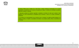 SECRETARÍA DE DOCENCIA
                                                                                                  DIRECCIÓN DE ESTUDIOS DE NIVEL MEDIO SUPERIOR
                                                                                                       DESARROLLO DEL POTENCIAL DE APRENDIZAJE


3. Practica hábitos para el cuidado de su salud física y mental, incluidos los relacionados con la buena
alimentación, el autocontrol en el consumo de sustancias de riesgo y la práctica de actividades recreativas,
deportivas, artísticas y culturales.

4. Demuestra actitudes de confianza, seguridad y autoestima al enfrentar los retos que le plantea la vida
académica, así como sentimientos de competencia para incursionar a futuro en el campo universitario y
profesional.

5. Se conduce en la autorregulación de sus acciones como un individuo con sólidos principios basados en la
equidad, la justicia, el respeto a la pluralidad la diversidad y los preceptos jurídicos, éticos y humanísticos de
su contexto.




                                                                                                                                            9
 