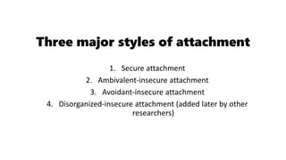 Three major styles of attachment
1. Secure attachment
2. Ambivalent-insecure attachment
3. Avoidant-insecure attachment
4. Disorganized-insecure attachment (added later by other
researchers)
 
