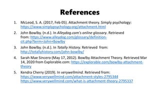 References
1. McLeod, S. A. (2017, Feb 05). Attachment theory. Simply psychology:
https://www.simplypsychology.org/attachment.html
2. John Bowlby. (n.d.). In Alleydog.com's online glossary. Retrieved
from: https://www.alleydog.com/glossary/definition-
cit.php?term=John+Bowlby
3. John Bowlby. (n.d.). In Totally History. Retrieved from:
http://totallyhistory.com/john-bowlby/
4. Sarah Mae Sincero (May 17, 2012). Bowlby Attachment Theory. Retrieved Mar
14, 2020 from Explorable.com: https://explorable.com/bowlby-attachment-
theory
5. Kendra Cherry (2019). In verywellmind. Retrieved from:
https://www.verywellmind.com/attachment-styles-2795344
https://www.verywellmind.com/what-is-attachment-theory-2795337
 