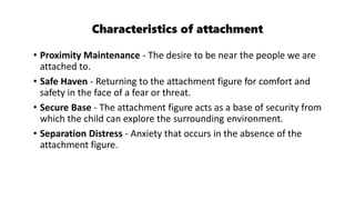 Characteristics of attachment
• Proximity Maintenance - The desire to be near the people we are
attached to.
• Safe Haven - Returning to the attachment figure for comfort and
safety in the face of a fear or threat.
• Secure Base - The attachment figure acts as a base of security from
which the child can explore the surrounding environment.
• Separation Distress - Anxiety that occurs in the absence of the
attachment figure.
 