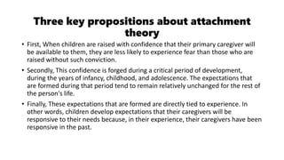 Three key propositions about attachment
theory
• First, When children are raised with confidence that their primary caregiver will
be available to them, they are less likely to experience fear than those who are
raised without such conviction.
• Secondly, This confidence is forged during a critical period of development,
during the years of infancy, childhood, and adolescence. The expectations that
are formed during that period tend to remain relatively unchanged for the rest of
the person's life.
• Finally, These expectations that are formed are directly tied to experience. In
other words, children develop expectations that their caregivers will be
responsive to their needs because, in their experience, their caregivers have been
responsive in the past.
 