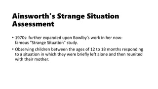 Ainsworth's Strange Situation
Assessment
• 1970s: further expanded upon Bowlby's work in her now-
famous "Strange Situation" study.
• Observing children between the ages of 12 to 18 months responding
to a situation in which they were briefly left alone and then reunited
with their mother.
 