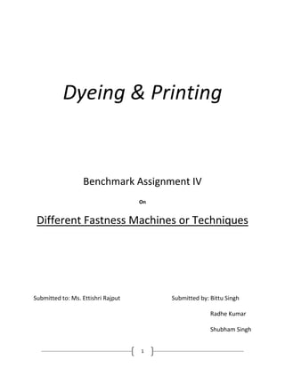 1
Dyeing & Printing
Benchmark Assignment IV
On
Different Fastness Machines or Techniques
Submitted to: Ms. Ettishri Rajput Submitted by: Bittu Singh
Radhe Kumar
Shubham Singh
 
