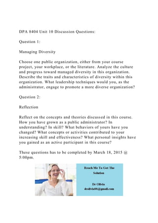 DPA 8404 Unit 10 Discussion Questions:
Question 1:
Managing Diversity
Choose one public organization, either from your course
project, your workplace, or the literature. Analyze the culture
and progress toward managed diversity in this organization.
Describe the traits and characteristics of diversity within this
organization. What leadership techniques would you, as the
administrator, engage to promote a more diverse organization?
Question 2:
Reflection
Reflect on the concepts and theories discussed in this course.
How you have grown as a public administrator? In
understanding? In skill? What behaviors of yours have you
changed? What concepts or activities contributed to your
increasing skill and effectiveness? What personal insights have
you gained as an active participant in this course?
These questions has to be completed by March 18, 2015 @
5:00pm.
 