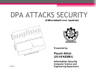 DPA ATTACKS SECURITY
           (Differential Power Analysis)




                  Presented by-

                  Piyush Mittal
                  (211CS2281)
                  Information Security
                  Computer Science and
01/24/13          Engineering Department   1
 