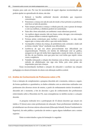 472 Processamento auditivo na escola: como trabalhar pedagogicamente o aluno
Anuário da Produção de Iniciação Científica Discente • Vol. XI, Nº. 12, Ano 2008 • p. 463-476
terapias para cada um. Por isso há necessidade de seguir algumas recomendações que
podem ajudar no aprendizado do aluno, são elas:
• Reduzir o barulho ambiental durante atividades que requerem
concentração;
• Posicionar a criança em sala de aula de modo a ficar próximo ao professor,
sem ficar ao lado de paredes;
• Falar sempre próximo à criança e voltada para ela, com o passar do tempo
e com sua melhora, a distância poderá ser aumentada;
• Falar alto e bem articulado, em ambiente o mais silencioso possível;
• Ao explicar algum assunto, fale em frases curtas, devagar, com entonação
rica, pausas nítidas e contexto significativo;
• Forneça pistas contextuais para facilitar a compreensão, ou seja, esteja
segura que a criança sabe sobre o que está sendo falado;
• Acompanhe a leitura da criança, de preferência oral, correndo o dedo sob
as letras e dando “dicas” mediante suas dificuldades;
• Lembre-se de que seu aluno provavelmente tem dificuldade em
sequencialização. Portanto, em tarefas de elaboração oral ou gráfica,
assegure-se de que ele tenha bem organizada a noção de início, do meio e
do fim, de sua história, nem que para isso você tenha que repetir várias
vezes a seqüência;
• Trabalhe reforçando a relação dos fonemas com as letras, mesmo que seu
método de alfabetização não siga esta linha, pois estas pistas são
importantes para tais crianças.
Essas recomendações facilitam a atuação do educador e auxiliam sua atuação
pedagógica no desenvolvimento do aluno com alteração auditiva central.
4.3. Análise do Conhecimento de Professores sobre o PA
Com a intenção de complementar a pesquisa discutida até o momento, relata-se a seguir,
de forma qualitativa e quantitativa, os dados coletados com as entrevistas realizadas com
professores dos diversos níveis de ensino, a partir do embasamento teórico levantando e
discutido até o momento, a fim de desvelar o grau de conhecimento dos profissionais
entrevistados sobre a Desordem do PA, suas conseqüências no âmbito escolar e a atuação
docente.
A pesquisa realizada teve a participação de 12 (doze) docentes que atuam em
média a 13 (treze) anos como profissionais de educação. Esses profissionais trabalham ou
já trabalharam nas diversas esferas educacionais (Educação Infantil, Ensino Fundamental e
Superior), da rede pública e particular de ensino e agora alguns trabalham com o ensino
superior.
Entre os entrevistados o grau de formação é o seguinte:
 