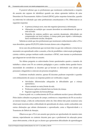 474 Processamento auditivo na escola: como trabalhar pedagogicamente o aluno
Anuário da Produção de Iniciação Científica Discente • Vol. XI, Nº. 12, Ano 2008 • p. 463-476
É possível afirmar que os profissionais que mostraram conhecimento a respeito
do assunto são capazes de identificar quando seu aluno apresenta indícios de uma
Desordem do Processamento Aditivo Central (DPAC) pelas respostas fornecidas, quando
na entrevista foi solicitado que estes profissionais conceituassem o PA. Obtiveram-se as
seguintes respostas:
• A pessoa (criança) ouve, mas não organiza (processa) a informação.
• Alterações na audição que causam desordem no entendimento do que se
está ouvindo.
• Distúrbio do sistema auditivo que acarreta desatenção, dificuldade em
compreender em local ruidoso, a criança pede para repetir a informação,
baixo rendimento escolar, desajuste.
Salienta-se ainda que dos profissionais que mostraram conhecimento sobre o PA e
suas desordens, apenas 02 (33,33%) deles tiveram alunos com o diagnóstico.
Já no caso dos profissionais que ouviram falar ou que não conhecem o tema faz-se
necessário um aprendizado sobre o assunto, a fim de possibilitar a intervenção pedagógica
correta e efetiva, porque nenhum soube conceituar o DPAC, nem mesmo os profissionais
que alegaram ter ouvido falar no assunto.
Na última pergunta os entrevistados foram questionados quanto a maneira de
trabalhar o aluno com PA no contexto pedagógico e para a análise desta questão houve
necessidade de considerar as docentes que já haviam se defrontado com alunos que
possuíam o diagnóstico e estavam em processo terapêutico.
Conforme resultado anterior, apenas 02 docentes puderam responder à questão
com embasamento de causa e as respostas podem ser verificadas a seguir:
• Atividades diferenciadas adequadas às dificuldades que a criança
apresentava.
• Aluno sentado no meio/frente da sala.
• Professora explicava falando bem na frente da criança.
• Seguiam sugestões da fonoaudióloga.
Como se pode ver, o conhecimento do PA no ambiente escolar é pouco difundido.
Pelos dados coletados na pesquisa de campo, confirma-se a importância do PA na escola e
ao mesmo tempo, a falta de conhecimento sobre ele. Este último fato pode ocasionar uma
observação incorreta sobre a dificuldade de aprendizado do aluno, sendo confundida com
outras disfunções que afetam diretamente o aprendizado, como a Hiperatividade e o
Transtorno de Déficit de Atenção.
Observa-se que o PA é um assunto que precisa ser aprofundado de maneira mais
intensa, especialmente no contexto docente para que o profissional da educação possa
atuar efetivamente, a fim de que os alunos que apresentem dificuldades de aprendizagem
 
