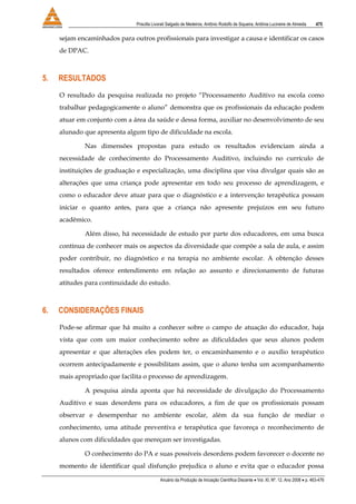 Priscilla Livorati Salgado de Medeiros, Antônio Rodolfo de Siqueira, Antônia Lucineire de Almeida 475
Anuário da Produção de Iniciação Científica Discente • Vol. XI, Nº. 12, Ano 2008 • p. 463-476
sejam encaminhados para outros profissionais para investigar a causa e identificar os casos
de DPAC.
5. RESULTADOS
O resultado da pesquisa realizada no projeto “Processamento Auditivo na escola como
trabalhar pedagogicamente o aluno” demonstra que os profissionais da educação podem
atuar em conjunto com a área da saúde e dessa forma, auxiliar no desenvolvimento de seu
alunado que apresenta algum tipo de dificuldade na escola.
Nas dimensões propostas para estudo os resultados evidenciam ainda a
necessidade de conhecimento do Processamento Auditivo, incluindo no currículo de
instituições de graduação e especialização, uma disciplina que visa divulgar quais são as
alterações que uma criança pode apresentar em todo seu processo de aprendizagem, e
como o educador deve atuar para que o diagnóstico e a intervenção terapêutica possam
iniciar o quanto antes, para que a criança não apresente prejuízos em seu futuro
acadêmico.
Além disso, há necessidade de estudo por parte dos educadores, em uma busca
contínua de conhecer mais os aspectos da diversidade que compõe a sala de aula, e assim
poder contribuir, no diagnóstico e na terapia no ambiente escolar. A obtenção desses
resultados oferece entendimento em relação ao assunto e direcionamento de futuras
atitudes para continuidade do estudo.
6. CONSIDERAÇÕES FINAIS
Pode-se afirmar que há muito a conhecer sobre o campo de atuação do educador, haja
vista que com um maior conhecimento sobre as dificuldades que seus alunos podem
apresentar e que alterações eles podem ter, o encaminhamento e o auxílio terapêutico
ocorrem antecipadamente e possibilitam assim, que o aluno tenha um acompanhamento
mais apropriado que facilita o processo de aprendizagem.
A pesquisa ainda aponta que há necessidade de divulgação do Processamento
Auditivo e suas desordens para os educadores, a fim de que os profissionais possam
observar e desempenhar no ambiente escolar, além da sua função de mediar o
conhecimento, uma atitude preventiva e terapêutica que favoreça o reconhecimento de
alunos com dificuldades que mereçam ser investigadas.
O conhecimento do PA e suas possíveis desordens podem favorecer o docente no
momento de identificar qual disfunção prejudica o aluno e evita que o educador possa
 