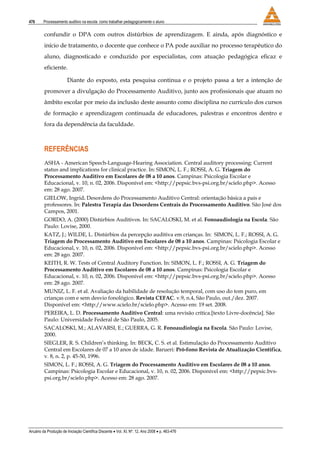 476 Processamento auditivo na escola: como trabalhar pedagogicamente o aluno
Anuário da Produção de Iniciação Científica Discente • Vol. XI, Nº. 12, Ano 2008 • p. 463-476
confundir o DPA com outros distúrbios de aprendizagem. E ainda, após diagnóstico e
início de tratamento, o docente que conhece o PA pode auxiliar no processo terapêutico do
aluno, diagnosticado e conduzido por especialistas, com atuação pedagógica eficaz e
eficiente.
Diante do exposto, esta pesquisa continua e o projeto passa a ter a intenção de
promover a divulgação do Processamento Auditivo, junto aos profissionais que atuam no
âmbito escolar por meio da inclusão deste assunto como disciplina no currículo dos cursos
de formação e aprendizagem continuada de educadores, palestras e encontros dentro e
fora da dependência da faculdade.
REFERÊNCIAS
ASHA - American Speech-Language-Hearing Association. Central auditory processing: Current
status and implications for clinical practice. In: SIMON, L. F.; ROSSI, A. G. Triagem do
Processamento Auditivo em Escolares de 08 a 10 anos. Campinas: Psicologia Escolar e
Educacional, v. 10, n. 02, 2006. Disponível em: <http://pepsic.bvs-psi.org.br/scielo.php>. Acesso
em: 28 ago. 2007.
GIELOW, Ingrid. Desordens do Processamento Auditivo Central: orientação básica a pais e
professores. In: Palestra Terapia das Desordens Centrais do Processamento Auditivo. São José dos
Campos, 2001.
GORDO, A. (2000) Distúrbios Auditivos. In: SACALOSKI, M. et al. Fonoaudiologia na Escola. São
Paulo: Lovise, 2000.
KATZ, J.; WILDE, L. Distúrbios da percepção auditiva em crianças. In: SIMON, L. F.; ROSSI, A. G.
Triagem do Processamento Auditivo em Escolares de 08 a 10 anos. Campinas: Psicologia Escolar e
Educacional, v. 10, n. 02, 2006. Disponível em: <http://pepsic.bvs-psi.org.br/scielo.php>. Acesso
em: 28 ago. 2007.
KEITH, R. W. Tests of Central Auditory Function. In: SIMON, L. F.; ROSSI, A. G. Triagem do
Processamento Auditivo em Escolares de 08 a 10 anos. Campinas: Psicologia Escolar e
Educacional, v. 10, n. 02, 2006. Disponível em: <http://pepsic.bvs-psi.org.br/scielo.php>. Acesso
em: 28 ago. 2007.
MUNIZ, L. F. et al. Avaliação da habilidade de resolução temporal, com uso do tom puro, em
crianças com e sem desvio fonológico. Revista CEFAC. v.9, n.4, São Paulo, out./dez. 2007.
Disponível em: <http://www.scielo.br/scielo.php>. Acesso em: 19 set. 2008.
PEREIRA, L. D. Processamento Auditivo Central: uma revisão crítica.[texto Livre-docência]. São
Paulo: Universidade Federal de São Paulo, 2005.
SACALOSKI, M.; ALAVARSI, E.; GUERRA, G. R. Fonoaudiologia na Escola. São Paulo: Lovise,
2000.
SIEGLER, R. S. Children’s thinking. In: BECK, C. S. et al. Estimulação do Processamento Auditivo
Central em Escolares de 07 a 10 anos de idade. Barueri: Pró-fono Revista de Atualização Cientifica,
v. 8, n. 2, p. 45-50, 1996.
SIMON, L. F.; ROSSI, A. G. Triagem do Processamento Auditivo em Escolares de 08 a 10 anos.
Campinas: Psicologia Escolar e Educacional, v. 10, n. 02, 2006. Disponível em: <http://pepsic.bvs-
psi.org.br/scielo.php>. Acesso em: 28 ago. 2007.
 