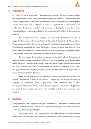 464 Processamento auditivo na escola: como trabalhar pedagogicamente o aluno
Anuário da Produção de Iniciação Científica Discente • Vol. XI, Nº. 12, Ano 2008 • p. 463-476
1. INTRODUÇÃO
O Projeto de Iniciação Científica “Processamento Auditivo na escola: como trabalhar
pedagogicamente o aluno” tem como objetivo principal abordar a complexidade deste
assunto no processo de formação dos professores. Pensa-se na ampliação do tema para o
âmbito educacional com o objetivo de inovar e engrandecer o conhecimento dos
profissionais de educação visando o esclarecimento e a divulgação do assunto na busca
pela qualidade do ensino e aprendizagem dos alunos com a Desordem do Processamento
Auditivo.
Este assunto iniciou-se na disciplina de Metodologia de Pesquisa, em que um
grupo de alunos desenvolveu um Projeto de Trabalho de Conclusão de Curso sobre o
Processamento Auditivo. Ocorre que no desenvolvimento deste projeto pôde-se perceber a
importância e necessidade de maior divulgação a respeito do tema, haja vista que este é
pouco abordado e conhecido pela comunidade docente, mas presente no cotidiano escolar
e muitas vezes confundido com outros distúrbios de aprendizagem.
Há necessidade de se realizar um estudo aprofundado sobre o Processamento
Auditivo no processo de formação do professor, a fim de possibilitar que o docente tenha
conhecimento da Desordem do PA e suas conseqüências para o processo de aprendizagem
do aluno. Sabe-se que com o conhecimento do assunto o professor poderá atuar
pedagogicamente na intenção de propiciar ao aluno com Desordem do PA um processo de
ensino-aprendizagem com qualidade.
Dessa forma, esse artigo visa apresentar um levantamento bibliográfico para
melhor compreender a definição do assunto, a importância de tratá-lo no curso de
formação de professores, como o profissional pode identificar casos e atuar
pedagogicamente em sala de aula e ainda desvelar o grau de conhecimento do professor
por meio de uma pesquisa de campo, cujo resultado será descrito no decorrer deste
trabalho.
2. OBJETIVO
Este projeto tem como objetivo investigar a influência da Desordem do Processamento
Auditivo no âmbito escolar e a necessidade do conhecimento para um melhor andamento
no processo de ensino-aprendizagem.
Pretende-se ainda, como objetivo específico, saber o grau de conhecimento de
profissionais da educação sobre o assunto. Promover o conhecimento do conceito de
 