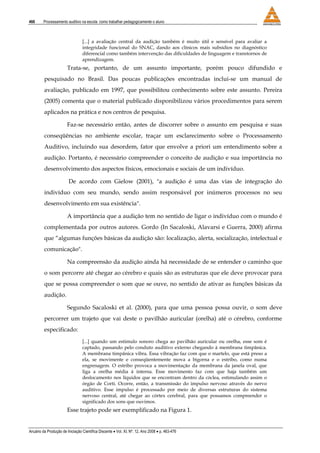 466 Processamento auditivo na escola: como trabalhar pedagogicamente o aluno
Anuário da Produção de Iniciação Científica Discente • Vol. XI, Nº. 12, Ano 2008 • p. 463-476
[...] a avaliação central da audição também é muito útil e sensível para avaliar a
integridade funcional do SNAC, dando aos clínicos mais subsídios no diagnóstico
diferencial como também intervenção das dificuldades de linguagem e transtornos de
aprendizagem.
Trata-se, portanto, de um assunto importante, porém pouco difundido e
pesquisado no Brasil. Das poucas publicações encontradas inclui-se um manual de
avaliação, publicado em 1997, que possibilitou conhecimento sobre este assunto. Pereira
(2005) comenta que o material publicado disponibilizou vários procedimentos para serem
aplicados na prática e nos centros de pesquisa.
Faz-se necessário então, antes de discorrer sobre o assunto em pesquisa e suas
conseqüências no ambiente escolar, traçar um esclarecimento sobre o Processamento
Auditivo, incluindo sua desordem, fator que envolve a priori um entendimento sobre a
audição. Portanto, é necessário compreender o conceito de audição e sua importância no
desenvolvimento dos aspectos físicos, emocionais e sociais de um indivíduo.
De acordo com Gielow (2001), "a audição é uma das vias de integração do
indivíduo com seu mundo, sendo assim responsável por inúmeros processos no seu
desenvolvimento em sua existência".
A importância que a audição tem no sentido de ligar o indivíduo com o mundo é
complementada por outros autores. Gordo (In Sacaloski, Alavarsi e Guerra, 2000) afirma
que “algumas funções básicas da audição são: localização, alerta, socialização, intelectual e
comunicação".
Na compreensão da audição ainda há necessidade de se entender o caminho que
o som percorre até chegar ao cérebro e quais são as estruturas que ele deve provocar para
que se possa compreender o som que se ouve, no sentido de ativar as funções básicas da
audição.
Segundo Sacaloski et al. (2000), para que uma pessoa possa ouvir, o som deve
percorrer um trajeto que vai deste o pavilhão auricular (orelha) até o cérebro, conforme
especificado:
[...] quando um estimulo sonoro chega ao pavilhão auricular ou orelha, esse som é
captado, passando pelo conduto auditivo externo chegando à membrana timpânica.
A membrana timpânica vibra. Essa vibração faz com que o martelo, que está preso a
ela, se movimente e conseqüentemente mova a bigorna e o estribo, como numa
engrenagem. O estribo provoca a movimentação da membrana da janela oval, que
liga a orelha média à interna. Esse movimento faz com que haja também um
deslocamento nos líquidos que se encontram dentro da cóclea, estimulando assim o
órgão de Corti. Ocorre, então, a transmissão do impulso nervoso através do nervo
auditivo. Esse impulso é processado por meio de diversas estruturas do sistema
nervoso central, até chegar ao córtex cerebral, para que possamos compreender o
significado dos sons que ouvimos.
Esse trajeto pode ser exemplificado na Figura 1.
 
