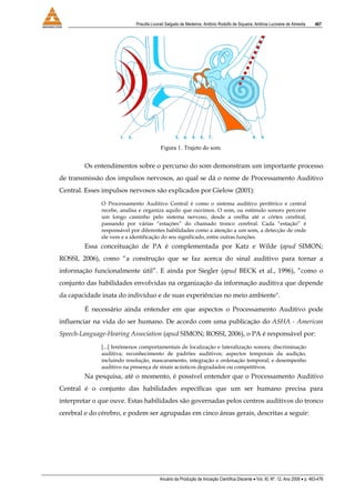 Priscilla Livorati Salgado de Medeiros, Antônio Rodolfo de Siqueira, Antônia Lucineire de Almeida 467
Anuário da Produção de Iniciação Científica Discente • Vol. XI, Nº. 12, Ano 2008 • p. 463-476
Figura 1. Trajeto do som.
Os entendimentos sobre o percurso do som demonstram um importante processo
de transmissão dos impulsos nervosos, ao qual se dá o nome de Processamento Auditivo
Central. Esses impulsos nervosos são explicados por Gielow (2001):
O Processamento Auditivo Central é como o sistema auditivo periférico e central
recebe, analisa e organiza aquilo que ouvimos. O som, ou estímulo sonoro percorre
um longo caminho pelo sistema nervoso, desde a orelha até o córtex cerebral,
passando por várias “estações” do chamado tronco cerebral. Cada “estação” é
responsável por diferentes habilidades como a atenção a um som, a detecção de onde
ele vem e a identificação do seu significado, entre outras funções.
Essa conceituação de PA é complementada por Katz e Wilde (apud SIMON;
ROSSI, 2006), como “a construção que se faz acerca do sinal auditivo para tornar a
informação funcionalmente útil”. E ainda por Siegler (apud BECK et al., 1996), “como o
conjunto das habilidades envolvidas na organização da informação auditiva que depende
da capacidade inata do indivíduo e de suas experiências no meio ambiente".
É necessário ainda entender em que aspectos o Processamento Auditivo pode
influenciar na vida do ser humano. De acordo com uma publicação do ASHA - American
Speech-Language-Hearing Association (apud SIMON; ROSSI, 2006), o PA é responsável por:
[...] fenômenos comportamentais de localização e lateralização sonora; discriminação
auditiva; reconhecimento de padrões auditivos; aspectos temporais da audição,
incluindo resolução, mascaramento, integração e ordenação temporal; e desempenho
auditivo na presença de sinais acústicos degradados ou competitivos.
Na pesquisa, até o momento, é possível entender que o Processamento Auditivo
Central é o conjunto das habilidades específicas que um ser humano precisa para
interpretar o que ouve. Estas habilidades são governadas pelos centros auditivos do tronco
cerebral e do cérebro, e podem ser agrupadas em cinco áreas gerais, descritas a seguir:
 