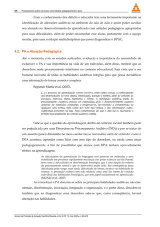 470 Processamento auditivo na escola: como trabalhar pedagogicamente o aluno
Anuário da Produção de Iniciação Científica Discente • Vol. XI, Nº. 12, Ano 2008 • p. 463-476
Com o conhecimento dos déficits o educador tem uma ferramenta importante na
identificação de alterações auditivas no ambiente da sala de aula e assim poder auxiliar
seu alunado no desenvolvimento do aprendizado com atitudes pedagógicas apropriadas
para suas dificuldades, além de poder encaminhar esse aluno, juntamente com a equipe
escolar, para uma avaliação multidisciplinar que possa diagnosticar o DPAC.
4.2. PA e Atuação Pedagógica
Até o momento, com os estudos realizados, evidencia a importância da necessidade de
esclarecer o PA e sua importância na vida de um indivíduo, além disso, mostrar que as
desordens neste processamento interferem no contexto educacional, haja vista que o ser
humano necessita de todas as habilidades auditivas íntegras para que possa decodificar
uma informação de forma correta e completa.
Segundo Muniz et al. (2007),
[...] o processo de aprendizado sonoro envolve, entre outras coisas, o conhecimento
das propriedades do som: altura, intensidade, duração e timbre, além do conceito de
pulsação, melodia, ritmo, harmonia e forma. A percepção auditiva, parte do
processamento auditivo, precisa ser estimulada, pois o desenvolvimento auditivo
depende de estímulos constantes e progressivos, favorecendo a compreensão de
qualquer som verbal, bem como dos sons não-verbais e das informações supra-
segmentais presentes na fala. Para compreensão do que é dito faz-se necessário o
perfeito funcionamento do sistema auditivo central.
Sabe-se que a questão da aprendizagem dentro do contexto escolar também pode
ser prejudicada por uma Desordem no Processamento Auditivo (DPA) e por se tratar de
um assunto pouco difundido no meio escolar faz-se necessário, além de entender como o
DPA acontece, aprender como lidar com esse tipo de desordem, ou ainda como atuar
pedagogicamente, a fim de possibilitar que alunos com DPA tenham aproveitamento
efetivo na aprendizagem.
As dificuldades de aprendizado da linguagem oral parecem ser atribuídas a uma
inabilidade em processar rapidamente mudanças nas pistas acústicas da fala fluente,
bem como a dificuldades na discriminação fonológica que é uma função do sistema
do processamento central e que se desenvolve muito cedo. Em conseqüência desta
dificuldade pode surgir, mais tarde, dificuldade de leitura, escrita e na habilidade de
soletrar. A percepção auditiva tem sido relatada como uma das fontes de variação
individual das habilidades fonológicas, que tem papel fundamental no aprendizado
(MUNIZ et al., 2007)
Ao conceituar o PA discorre-se sobre as principais habilidades auditivas, são elas:
atenção, discriminação, associação, integração e organização, e a partir disso, descobre-se
também que ao diagnosticar uma desordem sabe-se que, como conseqüência, haverá
alteração nas habilidades.
 