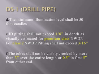 d.The minimum illumination level shall be 50
foot-candles
e.ID pitting shall not exceed 1/8” in depth as
visually estimated for premium class NWDP.
For class 2 NWDP Pitting shall not exceed 3/16”
f.The tubes shall not be visibly crooked by more
than 3” over the entire length or 0.5” in first 5”
from either end.
 