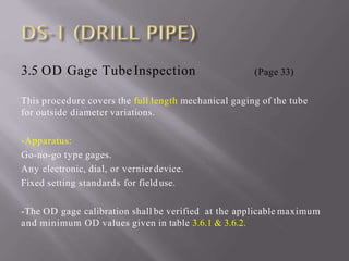 3.5 OD Gage TubeInspection (Page 33)
This procedure covers the full length mechanical gaging of the tube
for outside diameter variations.
-Apparatus:
Go-no-go type gages.
Any electronic, dial, or vernierdevice.
Fixed setting standards for fielduse.
-The OD gage calibration shall be verified at the applicable maximum
and minimum OD values given in table 3.6.1 & 3.6.2.
 