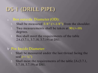 a. Box outside Diameter (OD):
1. Shall be measured 3/8” (+-1/8”) from the shoulder.
2. Two measurements shall be taken at 90 (+-10)
degrees.
3. Box shall meet the requirements of the table
2A.(3.7.1, 3.7.18, 3.7.19) at DS1.
b. Pin Inside Diameter:
1. Shall be measured under the last thread facing the
seal.(+- ¼”)
2. Shall meat the requirements of the table 2A.(3.7.1,
3.7.18, 3.7.19) at DS1.
 