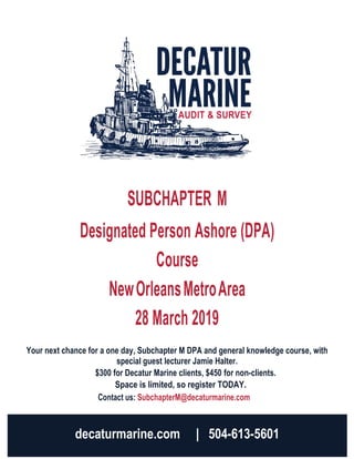 SUBCHAPTER M
Designated Person Ashore (DPA)
Course
NewOrleansMetroArea
28 March 2019
Your next chance for a one day, Subchapter M DPA and general knowledge course, with
special guest lecturer Jamie Halter.
$300 for Decatur Marine clients, $450 for non-clients.
Space is limited, so register TODAY.
Contact us: SubchapterM@decaturmarine.com
decaturmarine.com | 504-613-5601
 