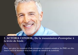 Parce que gérer les mutations d’une entreprise est toujours complexe, les PME ont elles
aussi le droit de bénéficier d’un haut niveau de conseil et de technicité.
I. ACTORIA CONSEIL, De la transmission d’entreprise à
la levée de fonds
 
