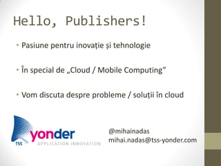 Hello, Publishers!
• Pasiune pentru inovație și tehnologie

• În special de „Cloud / Mobile Computing”

• Vom discuta despre probleme / soluții în cloud



                          @mihainadas
                          mihai.nadas@tss-yonder.com
 