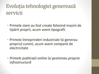 Evoluția tehnologiei generează
servicii

• Primele ziare au fost create folosind mașini de
  tipărit proprii, acum avem tipografii

• Primele întreprinderi industriale își generau
  propriul curent, acum avem companii de
  electricitate

• Primele publicații online își gestionau propria
  infrastructură
 