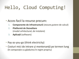 Hello, Cloud Computing!

• Acces facil la resurse precum:
  1.   Componente de infrastructură (stocare,putere de calcul)
  2.   Platformă de Dezvoltare
       (model arhitectural, de instalare)
  3.   Aplicații (software)


• Pay-as-you-go (think electricity)
• Costuri mici de intrare și mentenanță pe termen lung
 (în comparație cu găzduirea în regim propriu)
 