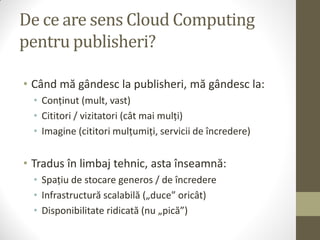 De ce are sens Cloud Computing
pentru publisheri?

• Când mă gândesc la publisheri, mă gândesc la:
  • Conținut (mult, vast)
  • Cititori / vizitatori (cât mai mulți)
  • Imagine (cititori mulțumiți, servicii de încredere)


• Tradus în limbaj tehnic, asta înseamnă:
  • Spațiu de stocare generos / de încredere
  • Infrastructură scalabilă („duce” oricât)
  • Disponibilitate ridicată (nu „pică”)
 