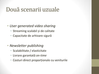 Două scenarii uzuale

• User generated video sharing
  • Streaming scalabil și de calitate
  • Capacitate de arhivare sigură


• Newsletter publishing
  • Scalabilitate / elasticitate
  • Livrare garantată on-time
  • Costuri direct proporționale cu veniturile
 