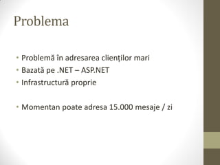Problema

• Problemă în adresarea clienților mari
• Bazată pe .NET – ASP.NET
• Infrastructură proprie

• Momentan poate adresa 15.000 mesaje / zi
 
