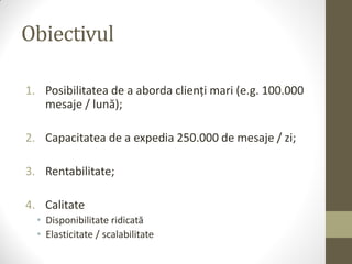 Obiectivul

1. Posibilitatea de a aborda clienți mari (e.g. 100.000
   mesaje / lună);

2. Capacitatea de a expedia 250.000 de mesaje / zi;

3. Rentabilitate;

4. Calitate
  • Disponibilitate ridicată
  • Elasticitate / scalabilitate
 