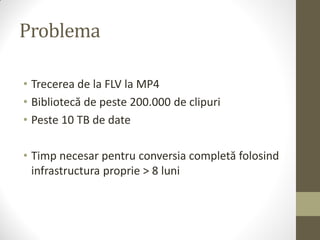 Problema

• Trecerea de la FLV la MP4
• Bibliotecă de peste 200.000 de clipuri
• Peste 10 TB de date

• Timp necesar pentru conversia completă folosind
  infrastructura proprie > 8 luni
 