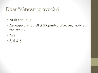 Doar ”câteva” provocări
• Mult conținut
• Aproape un nou UI și UX pentru browser, mobile,
  tablete, ...
• Ads
• $, $ & $
 