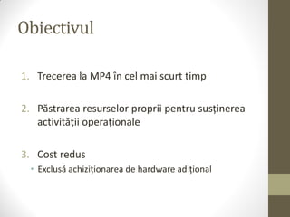 Obiectivul

1. Trecerea la MP4 în cel mai scurt timp

2. Păstrarea resurselor proprii pentru susținerea
   activității operaționale

3. Cost redus
  • Exclusă achiziționarea de hardware adițional
 