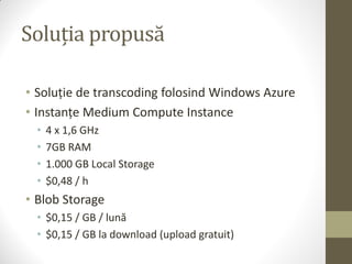 Soluția propusă

• Soluție de transcoding folosind Windows Azure
• Instanțe Medium Compute Instance
  •   4 x 1,6 GHz
  •   7GB RAM
  •   1.000 GB Local Storage
  •   $0,48 / h
• Blob Storage
  • $0,15 / GB / lună
  • $0,15 / GB la download (upload gratuit)
 