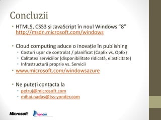 Concluzii
• HTML5, CSS3 și JavaScript în noul Windows ”8”
  http://msdn.microsoft.com/windows

• Cloud computing aduce o inovație în publishing
  • Costuri ușor de controlat / planificat (CapEx vs. OpEx)
  • Calitatea serviciilor (disponibilitate ridicată, elasticitate)
  • Infrastructură proprie vs. Servicii
• www.microsoft.com/windowsazure

• Ne puteți contacta la
  • petruj@microsoft.com
  • mihai.nadas@tss-yonder.com
 