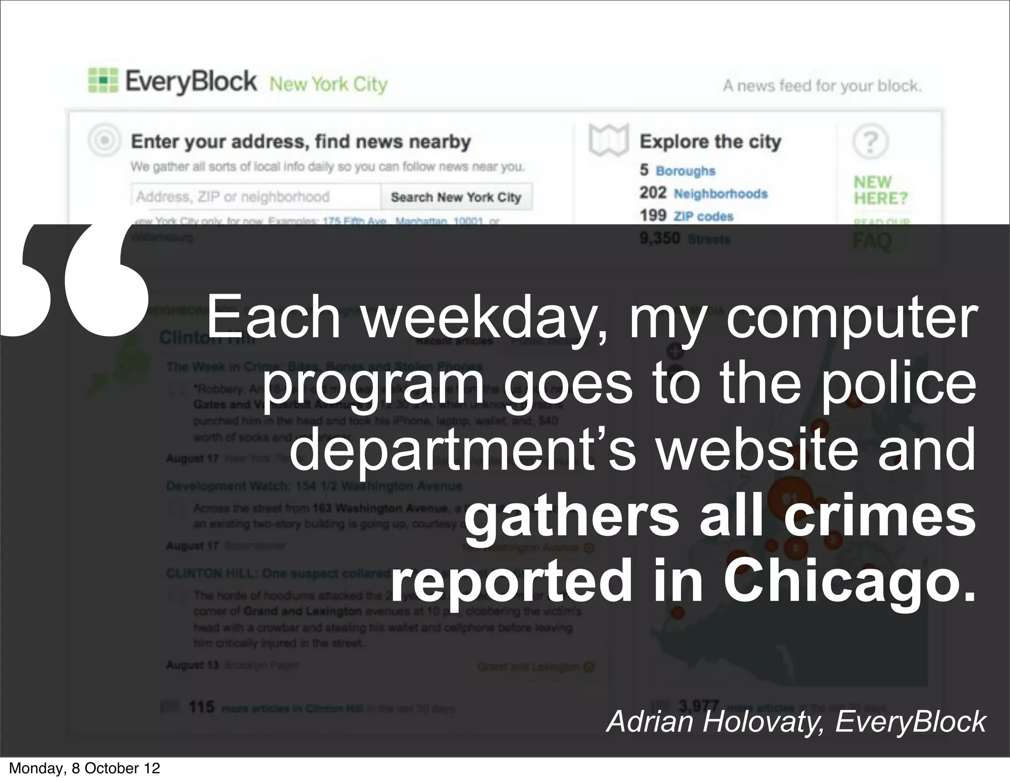 “                      Each weekday, my computer
                        program goes to the police
                         department’s website and
                               gathers all crimes
                             reported in Chicago.

                                     Adrian Holovaty, EveryBlock
Monday, 8 October 12
 