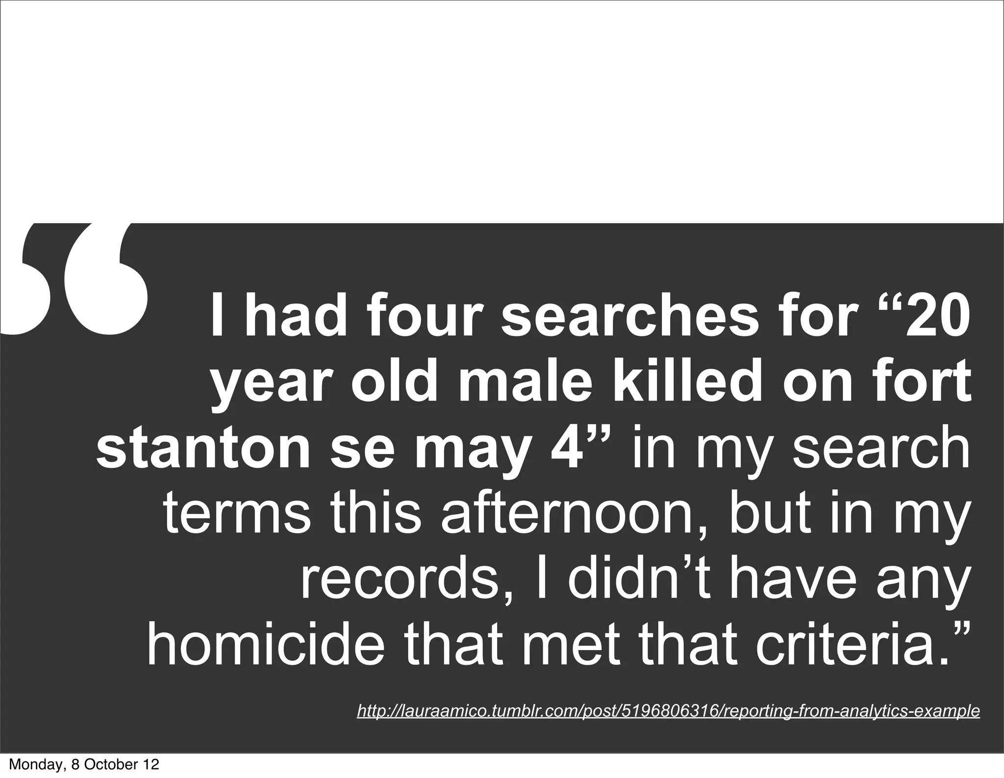 “              I had four searches for “20
               year old male killed on fort
           stanton se may 4” in my search
             terms this afternoon, but in my
                   records, I didn’t have any
             homicide that met that criteria.”
                       http://lauraamico.tumblr.com/post/5196806316/reporting-from-analytics-example


Monday, 8 October 12
 
