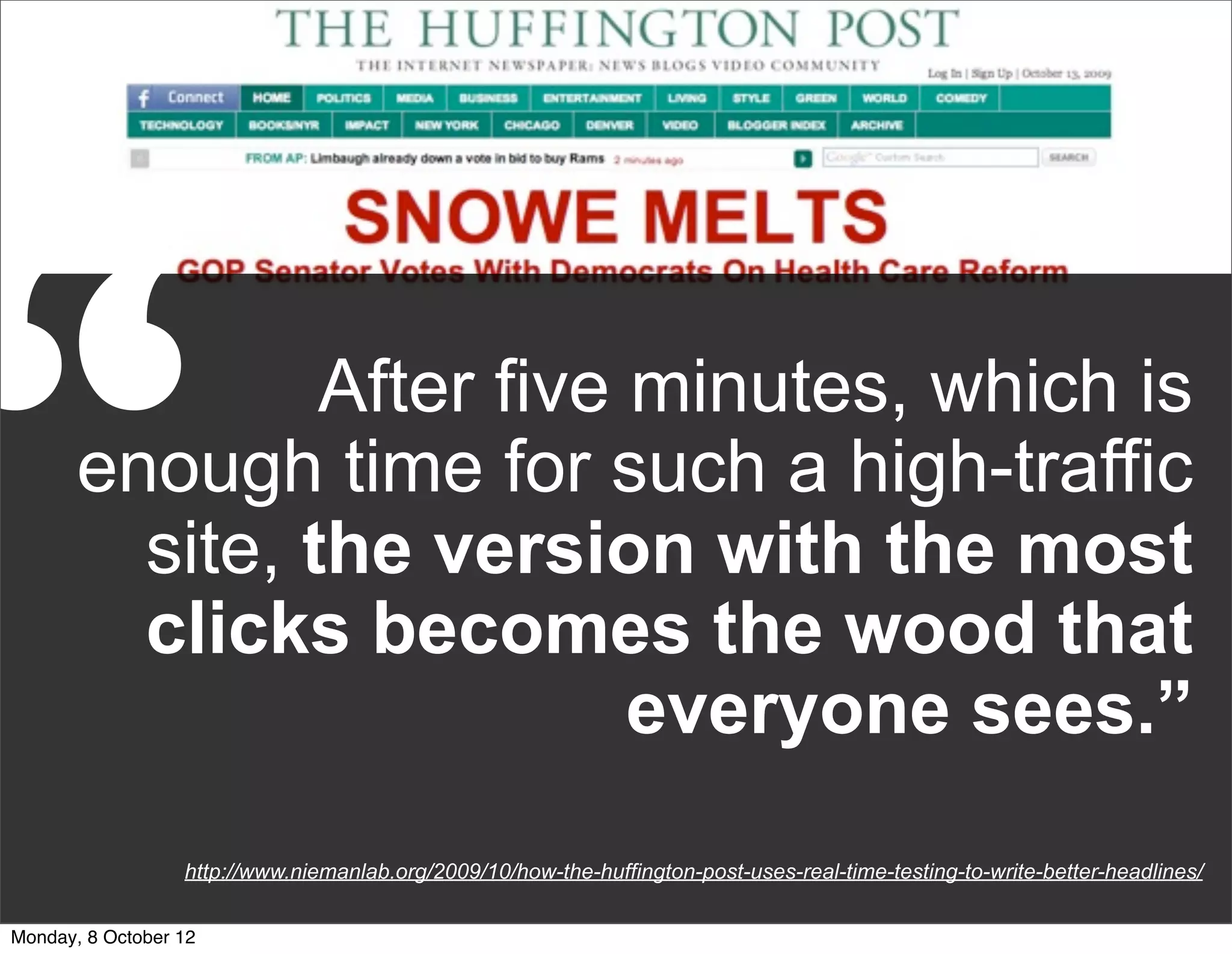 “               After five minutes, which is
       enough time for such a high-traffic
         site, the version with the most
         clicks becomes the wood that
                           everyone sees.”
                  http://www.niemanlab.org/2009/10/how-the-huffington-post-uses-real-time-testing-to-write-better-headlines/


Monday, 8 October 12
 